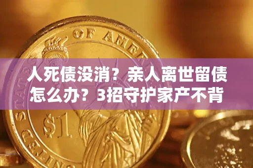 北京人死债没消？亲人离世留债怎么办？3招守护家产不背锅
