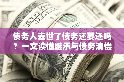 北京债务人去世了债务还要还吗？一文读懂继承与债务清偿