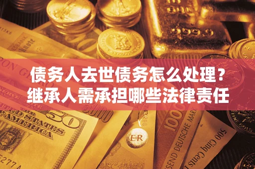 北京债务人去世债务怎么处理？继承人需承担哪些法律责任？